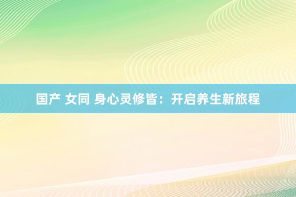 国产 女同 身心灵修皆：开启养生新旅程