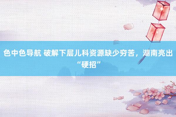 色中色导航 破解下层儿科资源缺少穷苦，湖南亮出“硬招”