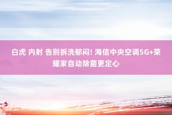 白虎 内射 告别拆洗郁闷! 海信中央空调5G+荣耀家自动除菌更定心