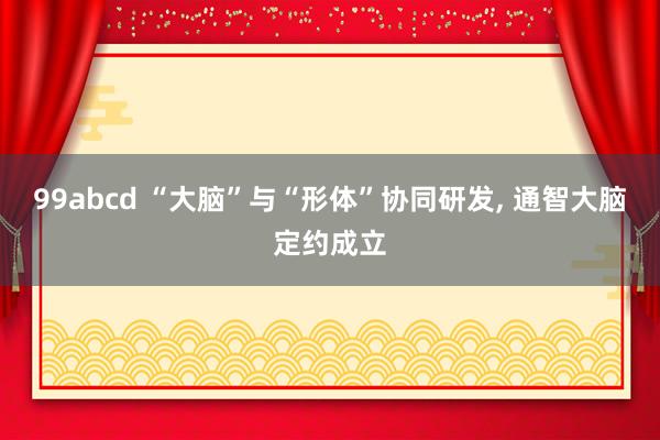 99abcd “大脑”与“形体”协同研发， 通智大脑定约成立