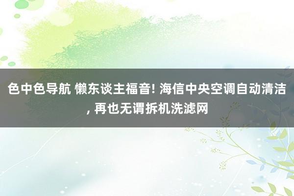 色中色导航 懒东谈主福音! 海信中央空调自动清洁， 再也无谓拆机洗滤网