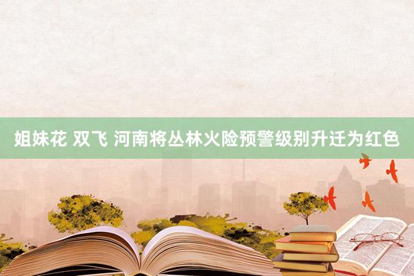 姐妹花 双飞 河南将丛林火险预警级别升迁为红色