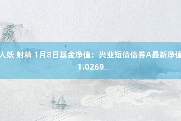 人妖 射精 1月8日基金净值：兴业短债债券A最新净值1.0269
