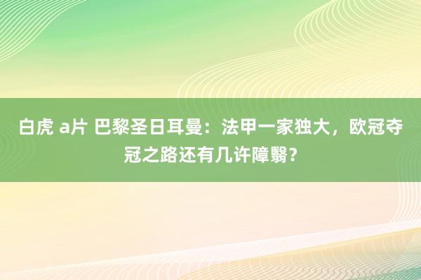 白虎 a片 巴黎圣日耳曼：法甲一家独大，欧冠夺冠之路还有几许障翳？