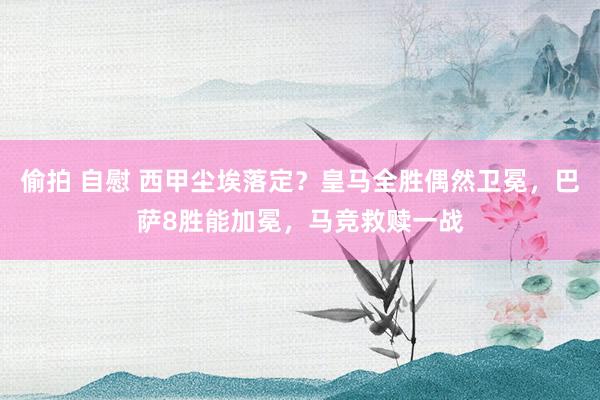 偷拍 自慰 西甲尘埃落定？皇马全胜偶然卫冕，巴萨8胜能加冕，马竞救赎一战