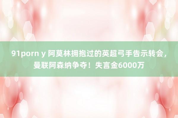 91porn y 阿莫林拥抱过的英超弓手告示转会，曼联阿森纳争夺！失言金6000万
