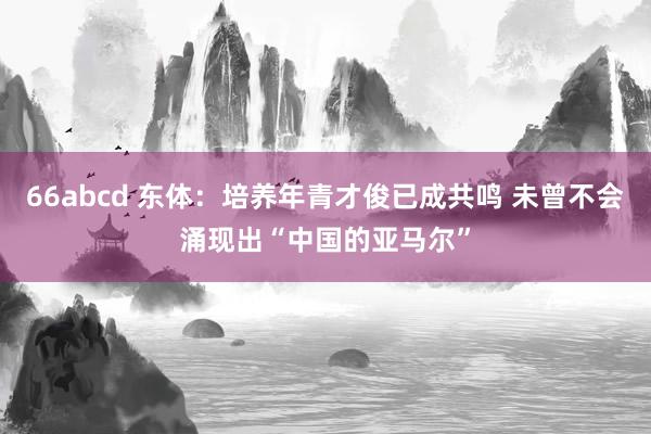 66abcd 东体：培养年青才俊已成共鸣 未曾不会涌现出“中国的亚马尔”
