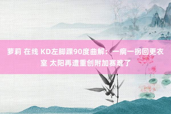 萝莉 在线 KD左脚踝90度曲解：一瘸一拐回更衣室 太阳再遭重创附加赛难了