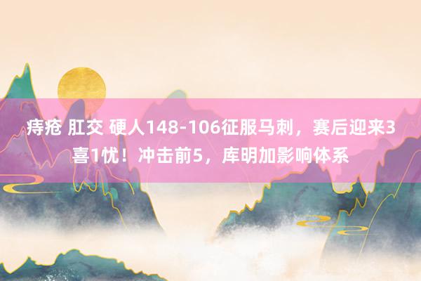 痔疮 肛交 硬人148-106征服马刺，赛后迎来3喜1忧！冲击前5，库明加影响体系