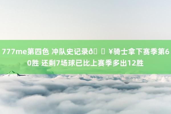 777me第四色 冲队史记录🔥骑士拿下赛季第60胜 还剩7场球已比上赛季多出12胜