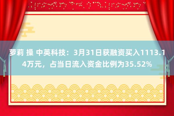 萝莉 操 中英科技：3月31日获融资买入1113.14万元，占当日流入资金比例为35.52%