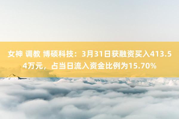 女神 调教 博硕科技：3月31日获融资买入413.54万元，占当日流入资金比例为15.70%