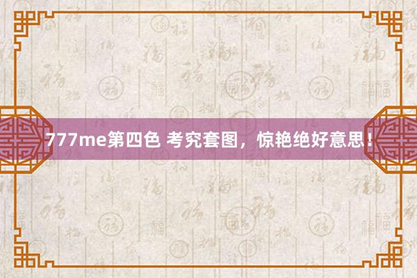 777me第四色 考究套图，惊艳绝好意思！