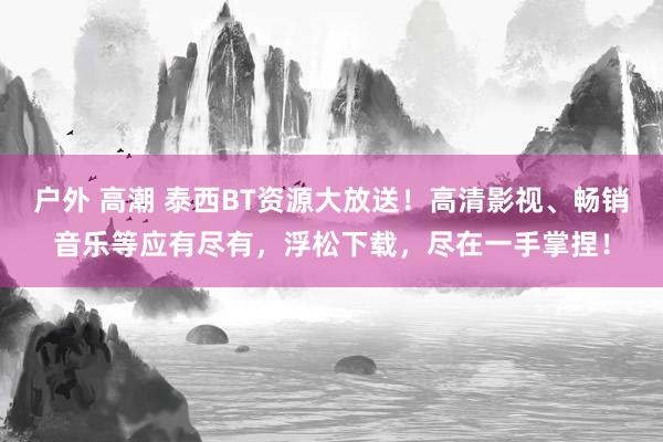 户外 高潮 泰西BT资源大放送！高清影视、畅销音乐等应有尽有，浮松下载，尽在一手掌捏！