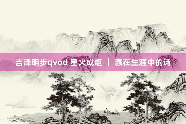 吉泽明步qvod 星火成炬 ｜ 藏在生涯中的诗
