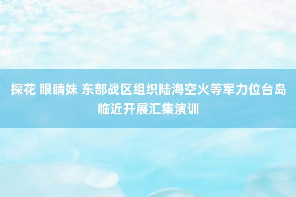 探花 眼睛妹 东部战区组织陆海空火等军力位台岛临近开展汇集演训