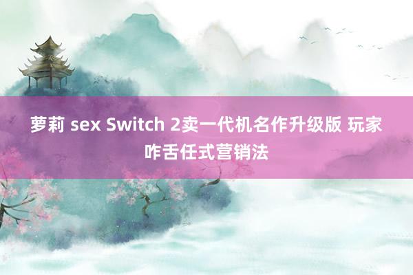 萝莉 sex Switch 2卖一代机名作升级版 玩家咋舌任式营销法