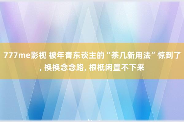 777me影视 被年青东谈主的“茶几新用法”惊到了， 换换念念路， 根柢闲置不下来