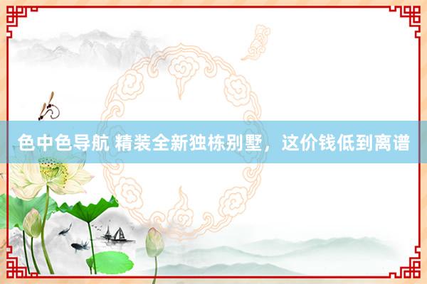 色中色导航 精装全新独栋别墅，这价钱低到离谱