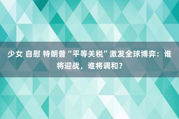少女 自慰 特朗普“平等关税”激发全球博弈：谁将迎战，谁将调和？