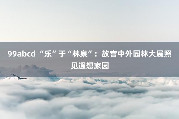 99abcd “乐”于“林泉”：故宫中外园林大展照见遐想家园