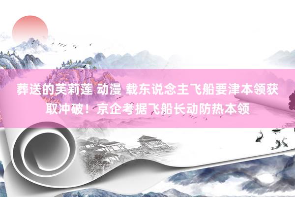 葬送的芙莉莲 动漫 载东说念主飞船要津本领获取冲破！京企考据飞船长动防热本领