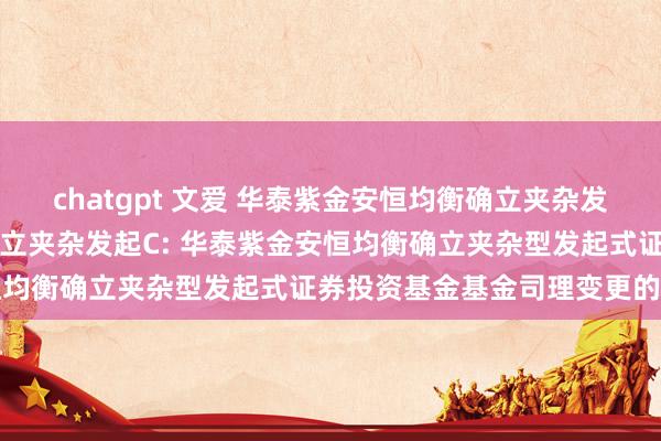 chatgpt 文爱 华泰紫金安恒均衡确立夹杂发起A,华泰紫金安恒均衡确立夹杂发起C: 华泰紫金安恒均衡确立夹杂型发起式证券投资基金基金司理变更的公告