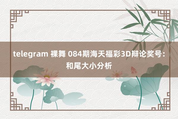 telegram 裸舞 084期海天福彩3D辩论奖号：和尾大小分析