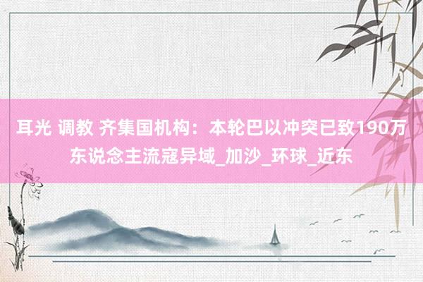 耳光 调教 齐集国机构：本轮巴以冲突已致190万东说念主流寇异域_加沙_环球_近东