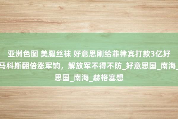 亚洲色图 美腿丝袜 好意思刚给菲律宾打款3亿好意思元，马科斯翻倍涨军饷，解放军不得不防_好意思国_南海_赫格塞想