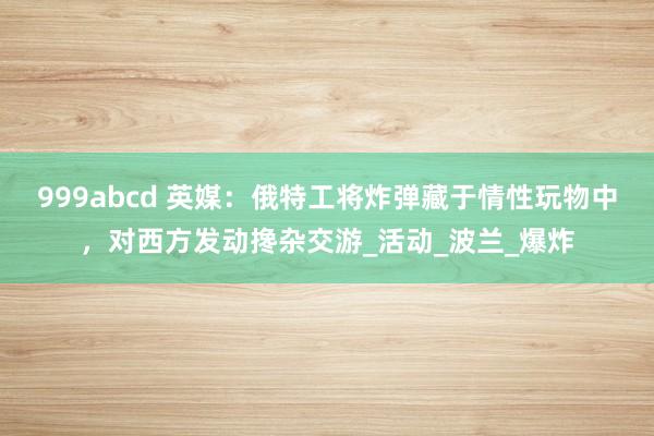 999abcd 英媒：俄特工将炸弹藏于情性玩物中，对西方发动搀杂交游_活动_波兰_爆炸