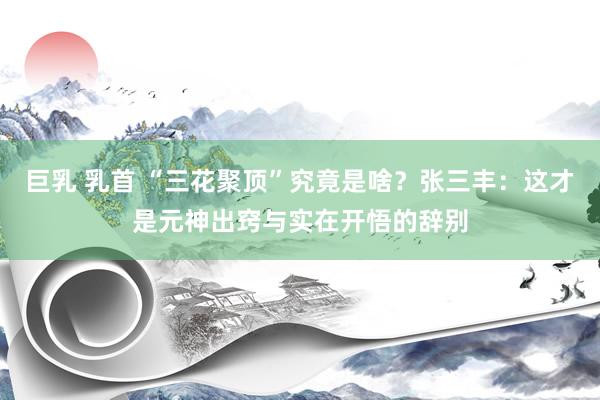 巨乳 乳首 “三花聚顶”究竟是啥？张三丰：这才是元神出窍与实在开悟的辞别