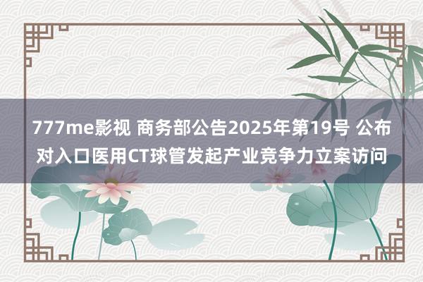 777me影视 商务部公告2025年第19号 公布对入口医用CT球管发起产业竞争力立案访问