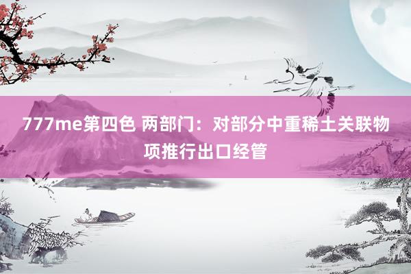 777me第四色 两部门：对部分中重稀土关联物项推行出口经管