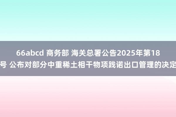 66abcd 商务部 海关总署公告2025年第18号 公布对部分中重稀土相干物项践诺出口管理的决定