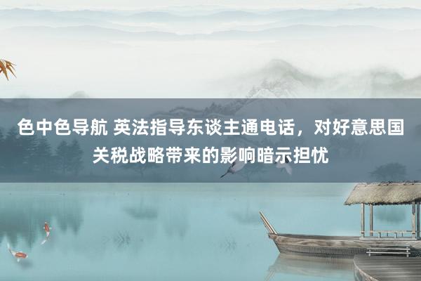 色中色导航 英法指导东谈主通电话，对好意思国关税战略带来的影响暗示担忧