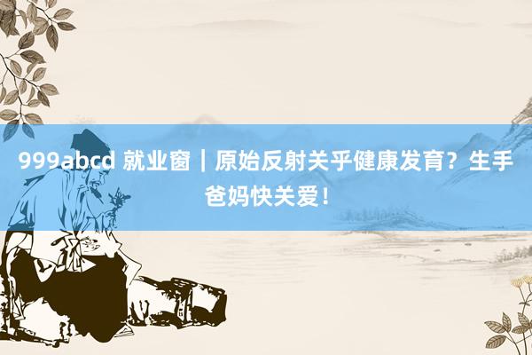999abcd 就业窗｜原始反射关乎健康发育？生手爸妈快关爱！