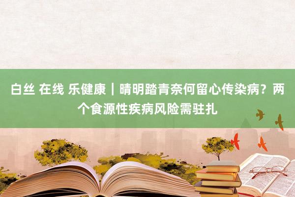 白丝 在线 乐健康｜晴明踏青奈何留心传染病？两个食源性疾病风险需驻扎