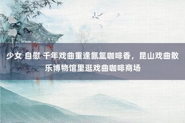 少女 自慰 千年戏曲重逢氤氲咖啡香，昆山戏曲散乐博物馆里逛戏曲咖啡商场