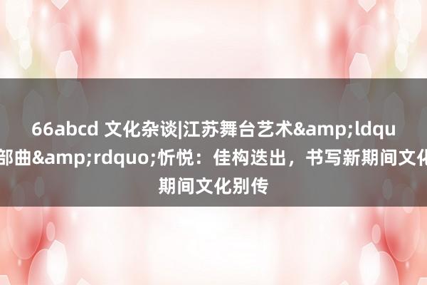 66abcd 文化杂谈|江苏舞台艺术&ldquo;三部曲&rdquo;忻悦：佳构迭出，书写新期间文化别传