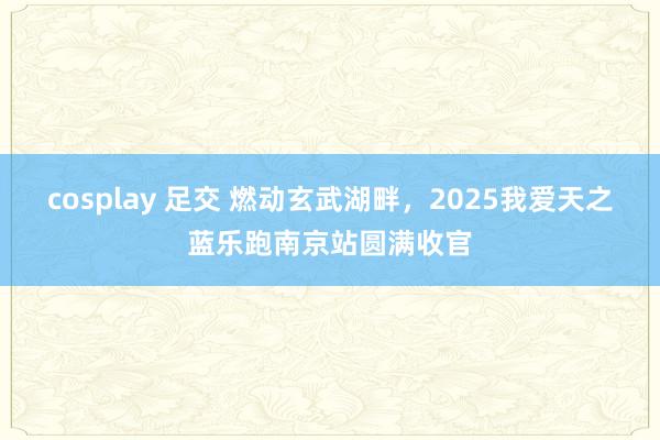 cosplay 足交 燃动玄武湖畔，2025我爱天之蓝乐跑南京站圆满收官
