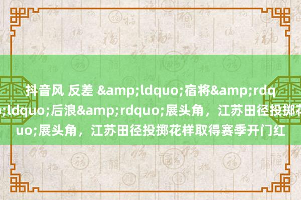 抖音风 反差 &ldquo;宿将&rdquo;找景况、&ldquo;后浪&rdquo;展头角，江苏田径投掷花样取得赛季开门红