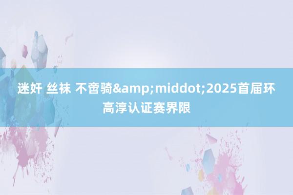 迷奸 丝袜 不啻骑&middot;2025首届环高淳认证赛界限