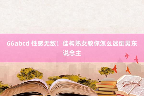 66abcd 性感无敌！佳构熟女教你怎么迷倒男东说念主
