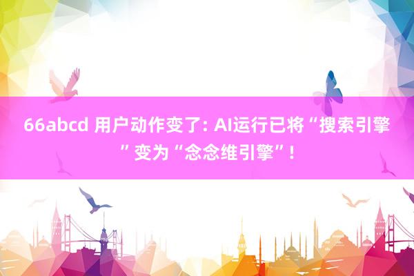 66abcd 用户动作变了: AI运行已将“搜索引擎”变为“念念维引擎”!