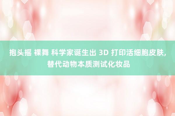 抱头摇 裸舞 科学家诞生出 3D 打印活细胞皮肤， 替代动物本质测试化妆品