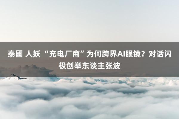 泰國 人妖 “充电厂商”为何跨界AI眼镜？对话闪极创举东谈主张波