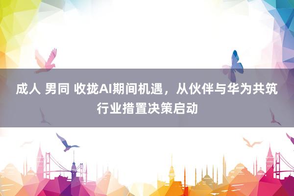 成人 男同 收拢AI期间机遇，从伙伴与华为共筑行业措置决策启动