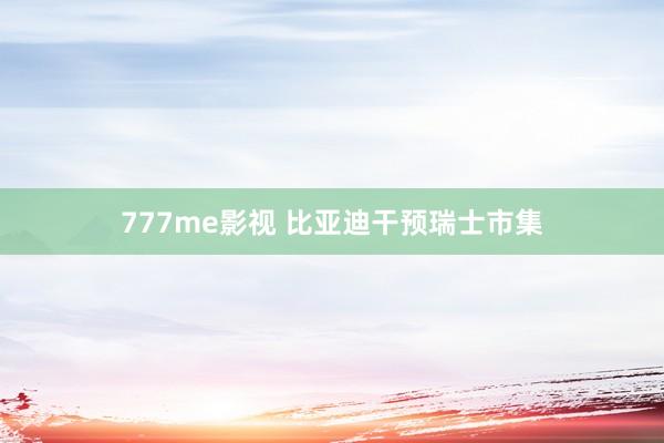 777me影视 比亚迪干预瑞士市集