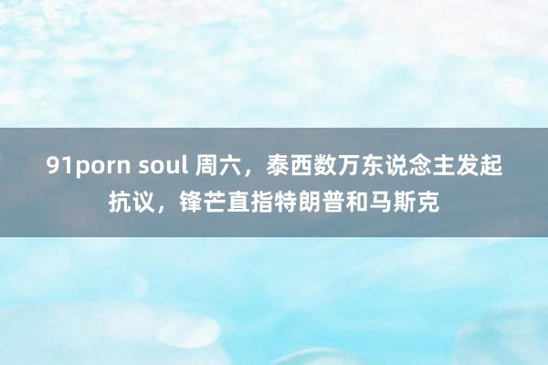 91porn soul 周六，泰西数万东说念主发起抗议，锋芒直指特朗普和马斯克